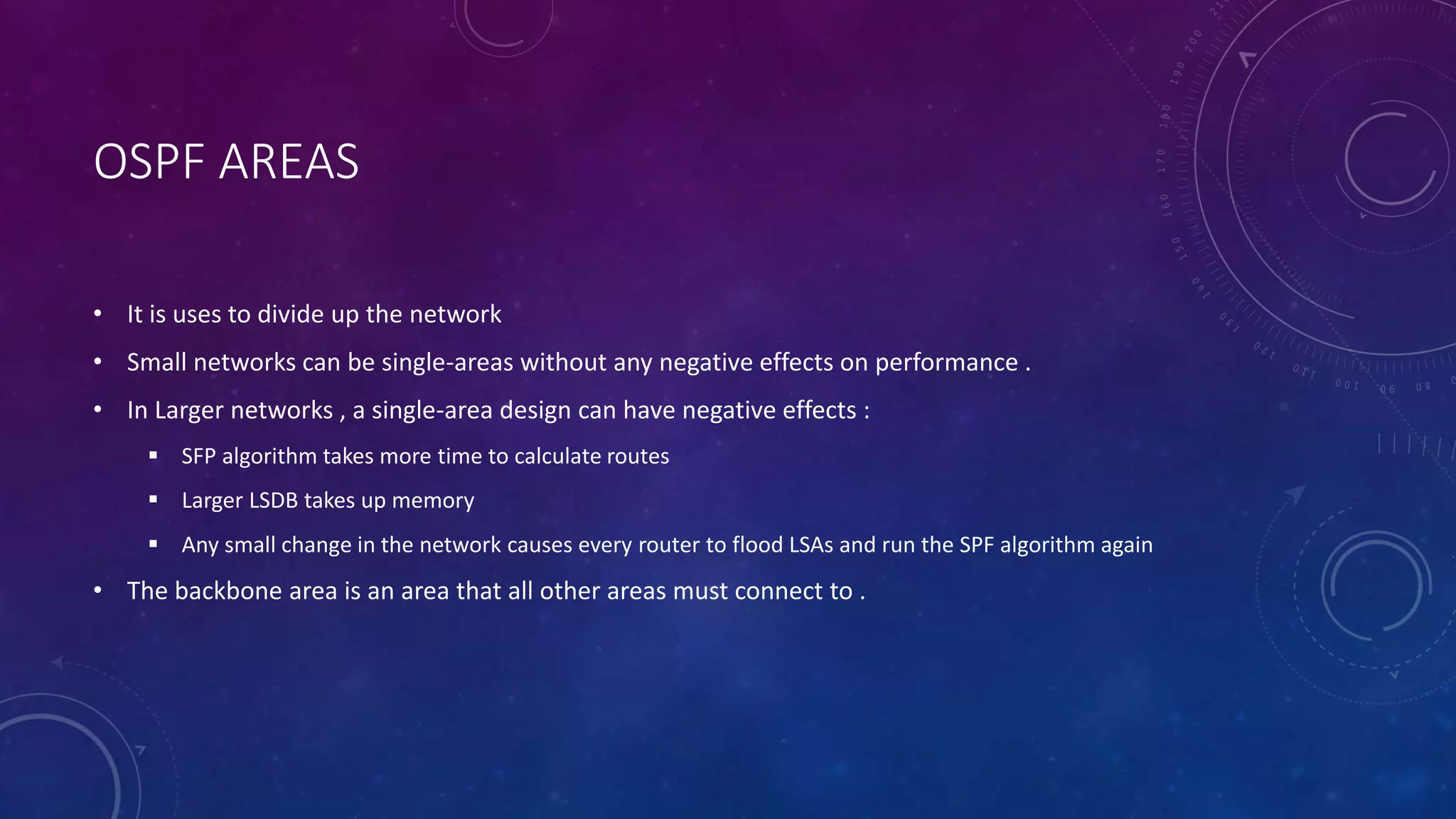 OSPF AREAS
• It is uses to divide up the network
• Small networks can be single-areas without any negative effects on performance .
• In Larger networks , a single-area design can have negative effects :
 SFP algorithm takes more time to calculate routes
 Larger LSDB takes up memory
 Any small change in the network causes every router to flood LSAs and run the SPF algorithm again
• The backbone area is an area that all other areas must connect to .
 