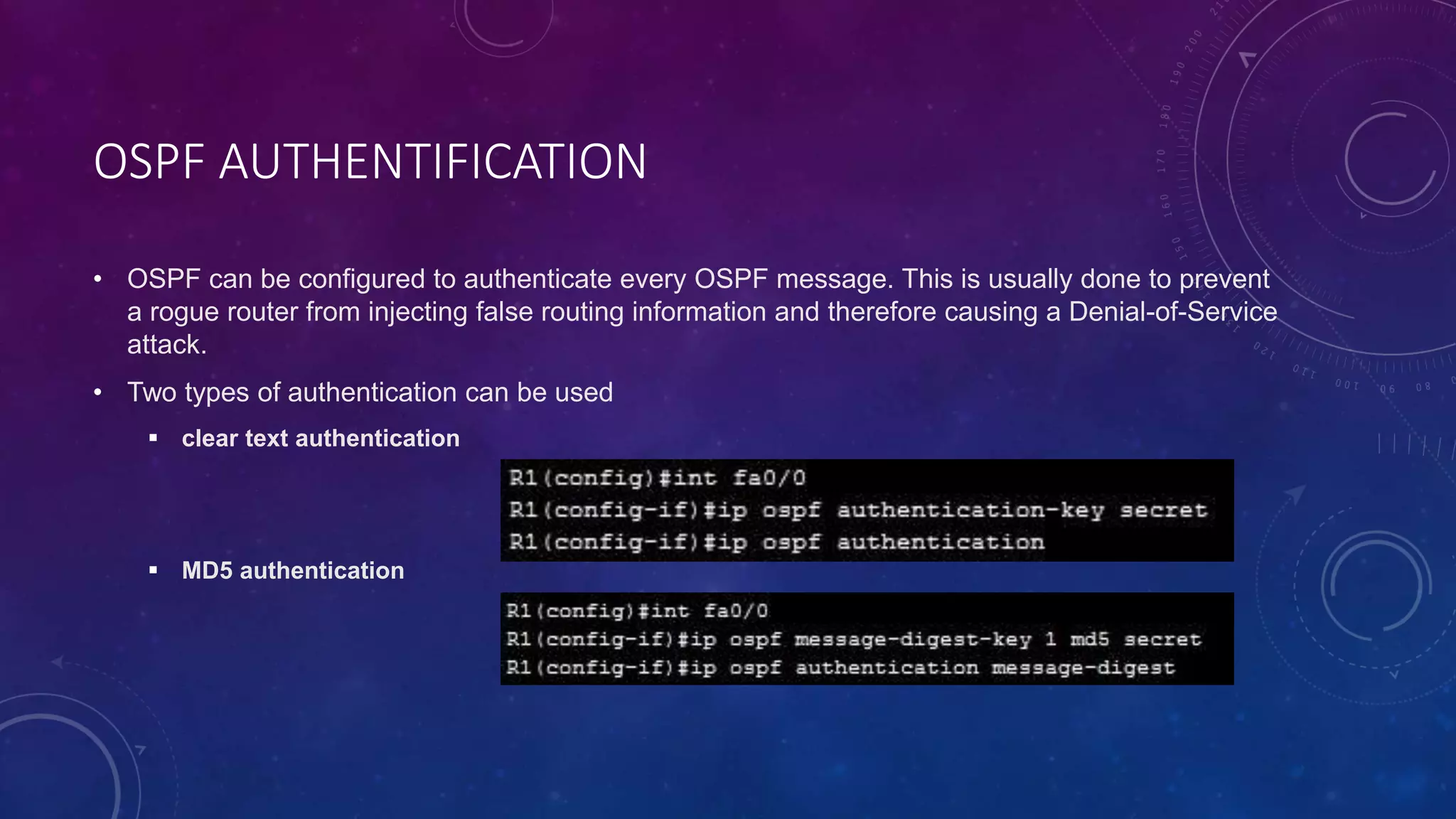 OSPF AUTHENTIFICATION
• OSPF can be configured to authenticate every OSPF message. This is usually done to prevent
a rogue router from injecting false routing information and therefore causing a Denial-of-Service
attack.
• Two types of authentication can be used
 clear text authentication
 MD5 authentication
 
