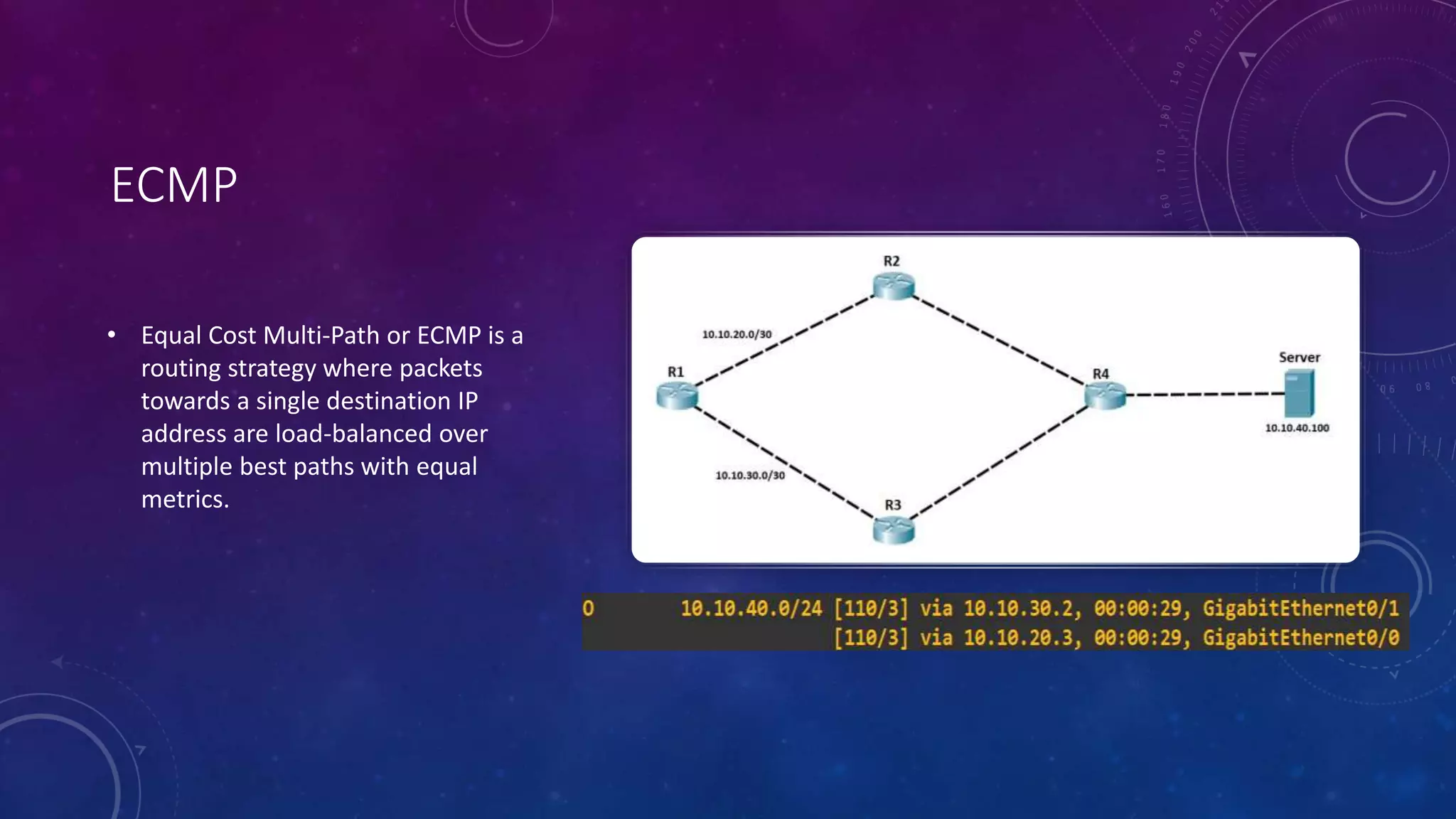 ECMP
• Equal Cost Multi-Path or ECMP is a
routing strategy where packets
towards a single destination IP
address are load-balanced over
multiple best paths with equal
metrics.
 