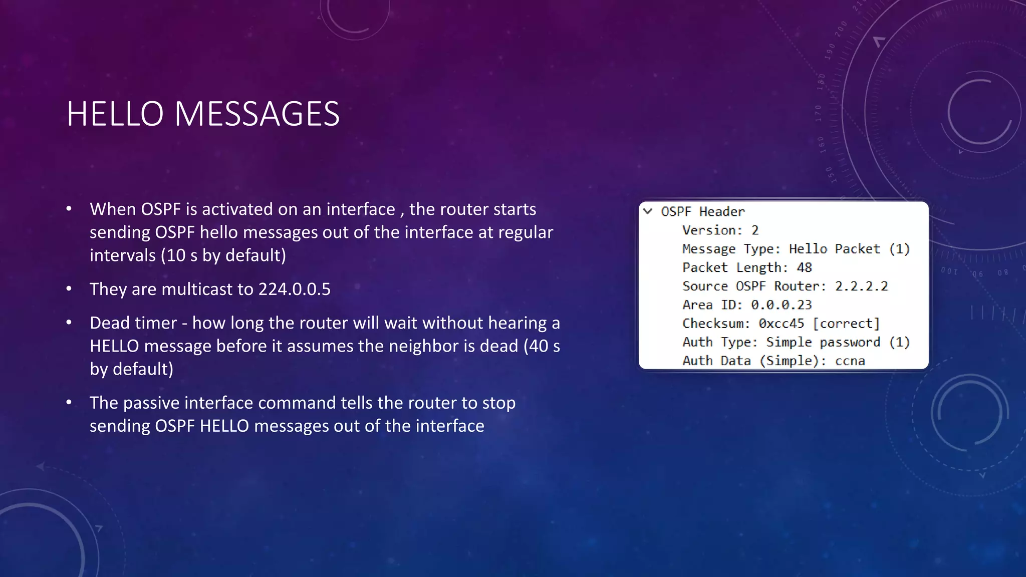 HELLO MESSAGES
• When OSPF is activated on an interface , the router starts
sending OSPF hello messages out of the interface at regular
intervals (10 s by default)
• They are multicast to 224.0.0.5
• Dead timer - how long the router will wait without hearing a
HELLO message before it assumes the neighbor is dead (40 s
by default)
• The passive interface command tells the router to stop
sending OSPF HELLO messages out of the interface
 