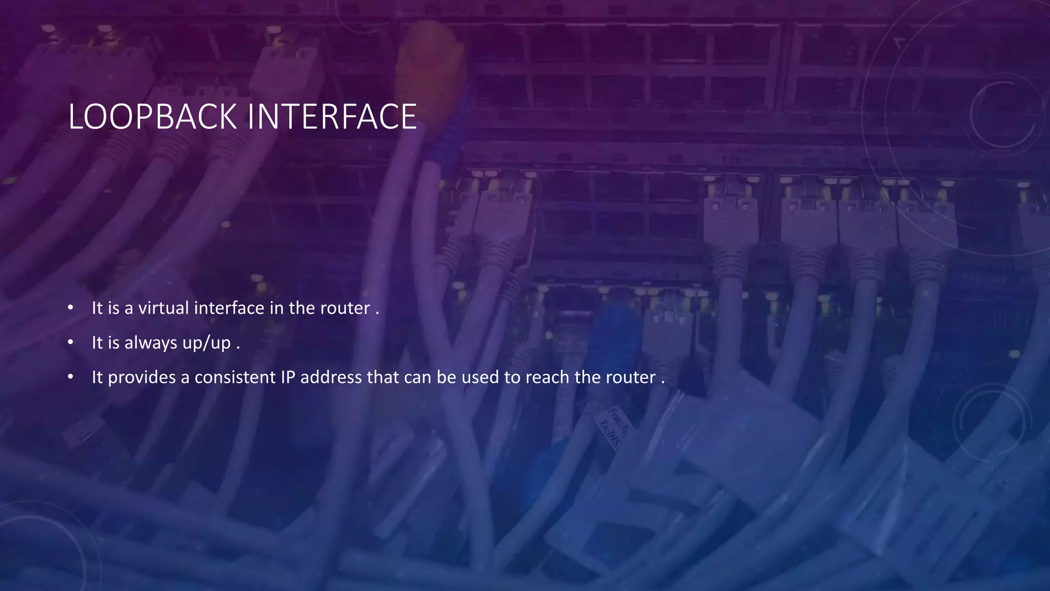 LOOPBACK INTERFACE
• It is a virtual interface in the router .
• It is always up/up .
• It provides a consistent IP address that can be used to reach the router .
 