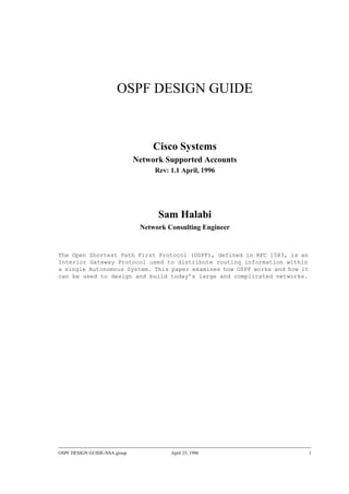 OSPF DESIGN GUIDE-NSA group April 25, 1996 1
OSPF DESIGN GUIDE
Cisco Systems
Network Supported Accounts
Rev: 1.1 April, 1996
Sam Halabi
Network Consulting Engineer
The Open Shortest Path First Protocol (OSPF), defined in RFC 1583, is an
Interior Gateway Protocol used to distribute routing information within
a single Autonomous System. This paper examines how OSPF works and how it
can be used to design and build today’s large and complicated networks.
 