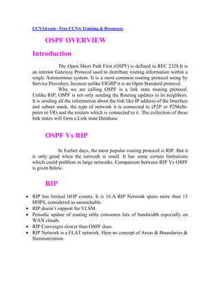 CCNA4.com - Free CCNA Training & Resources

        OSPF OVERVIEW
  Introduction
                The Open Short Path First (OSPF) is defined in RFC 2328.It is
  an interior Gateway Protocol used to distribute routing information within a
  single Autonomous system. It is a most common routing protocol using by
  Service Providers, because unlike EIGRP it is an Open Standard protocol.
                Why we are calling OSPF is a link state routing protocol.
  Unlike RIP, OSPF is not only sending the Routing updates to its neighbors.
  It is sending all the information about the link like IP address of the Interface
  and subnet mask, the type of network it is connected to (P2P or P2Multi-
  point or FR) and the routers which is connected to it. The collection of these
  link states will form a Link state Database.


        OSPF Vs RIP

               In Earlier days, the most popular routing protocol is RIP. But it
  is only good when the network is small. It has some certain limitations
  which could problem in large networks. Comparison between RIP Vs OSPF
  is given below.


        RIP
 RIP has limited HOP counts. It is 16.A RIP Network spans more than 15
  HOPS, considered as unreachable.
 RIP doesn’t support for VLSM.
 Periodic update of routing table consumes lots of bandwidth especially on
  WAN clouds.
 RIP Converges slower than OSPF does.
 RIP Network is a FLAT network. Here no concept of Areas & Boundaries &
  Summarization.
 