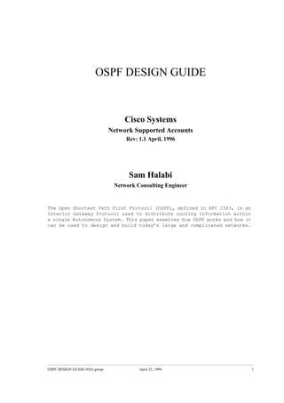 OSPF DESIGN GUIDE



                                   Cisco Systems
                              Network Supported Accounts
                                   Rev: 1.1 April, 1996




                                    Sam Halabi
                               Network Consulting Engineer


The Open Shortest Path First Protocol (OSPF), defined in RFC 1583, is an
Interior Gateway Protocol used to distribute routing information within
a single Autonomous System. This paper examines how OSPF works and how it
can be used to design and build today’s large and complicated networks.




OSPF DESIGN GUIDE-NSA group             April 25, 1996                      1
 