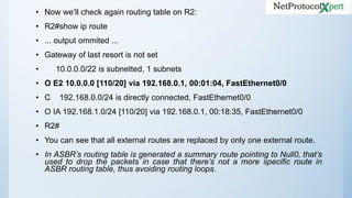 • Now we’ll check again routing table on R2:
• R2#show ip route
• ... output ommited ...
• Gateway of last resort is not set
• 10.0.0.0/22 is subnetted, 1 subnets
• O E2 10.0.0.0 [110/20] via 192.168.0.1, 00:01:04, FastEthernet0/0
• C 192.168.0.0/24 is directly connected, FastEthernet0/0
• O IA 192.168.1.0/24 [110/20] via 192.168.0.1, 00:18:35, FastEthernet0/0
• R2#
• You can see that all external routes are replaced by only one external route.
• In ASBR’s routing table is generated a summary route pointing to Null0, that’s
used to drop the packets in case that there’s not a more specific route in
ASBR routing table, thus avoiding routing loops.
 