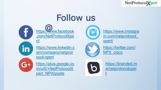 Follow us
@https://www.facebook
.com/NetProtocolXpe
rt/
https://www.linkedin.c
om/company/netprot
ocol-xpert
https://plus.google.co
m/u/0/+NetProtocolX
pert_NPX/posts
https://www.instagra
m.com/netprotocol_
xpert/
https://twitter.com/
NPX_cisco
https://branded.m
e/netprotocolxper
t
 