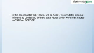 • In this scenario BORDER router will be ASBR, we simulated external
interface by Loopback0 and few static routes which were redistributed
in OSPF on BORDER.
 