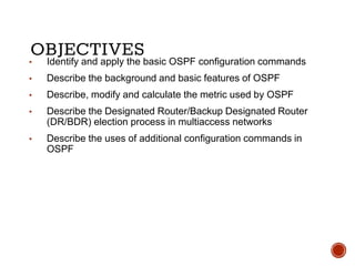 OBJECTIVES▪ Identify and apply the basic OSPF configuration commands
▪ Describe the background and basic features of OSPF
▪ Describe, modify and calculate the metric used by OSPF
▪ Describe the Designated Router/Backup Designated Router
(DR/BDR) election process in multiaccess networks
▪ Describe the uses of additional configuration commands in
OSPF
 