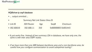 HQ#show ip ospf database
 ... output ommited ...
 Summary Net Link States (Area 0)
 Link ID ADV Router Age Seq# Checksum
 192.168.0.0 192.168.1.1 310 0x80000003 0x001A43
 It just works fine. Instead of two summary LSA in database, we have only one, the
same is with inter area OSPF routes.
 If we have more than one ABR between backbone area and a non-backbone area, be
careful how you configure summarization to avoid suboptimal routing !
 