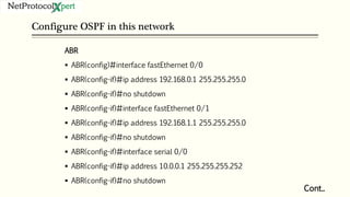Configure OSPF in this network
Cont..
ABR
 ABR(config)#interface fastEthernet 0/0
 ABR(config-if)#ip address 192.168.0.1 255.255.255.0
 ABR(config-if)#no shutdown
 ABR(config-if)#interface fastEthernet 0/1
 ABR(config-if)#ip address 192.168.1.1 255.255.255.0
 ABR(config-if)#no shutdown
 ABR(config-if)#interface serial 0/0
 ABR(config-if)#ip address 10.0.0.1 255.255.255.252
 ABR(config-if)#no shutdown
 
