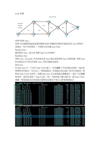 LAB 拓樸




OSPF 特殊 Area：
OSPF 有各種特殊區域來提供整個 OSPF 架構更有彈性的運用這些 Area 的特性，
來滿足一些不同的需求，下面將介紹各種 Area Type。
Standard Area
最原始的 Area，能允許各種 Type 自己的規則。
BackBone Area
骨幹 Area，為 Area0，所有其他非骨 Area 域必須和骨幹 Area 直接相連。骨幹 Area
的功能是在不同的非骨幹 Area 之間分發路由資訊。
Stub Area
在 Stub Area 內，不允許 Type 5 LSA 進入，因為攔截了外部的路由資訊，因此如
果要對外的路由，可以加上一筆預設路由。如果路由表充滿了很多外來路徑，相
對地 Type 5 LSA 也很多，設置 Stub Area 可以使得路由筆數減少，減少了記憶體
使用率，當然也省掉了 Type 5 LSA。PS：可使用指令讓 ABR 用一個 Type 3 LSA
傳遞一筆預設路由給其他路由器學到這筆而不用自己新增預設路由。
 