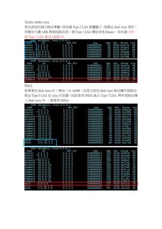 Totally stubby Area
更全面性的減少路由筆數 因為連 Type 3 LSA 都攔截了 效果比 Stub Area 更好。
                    ，            ，
同樣也可讓 ABR 將預設路由用一個 Type 3 LSA 傳給其他 Router，而也就只有一
個 Type 3 LSA 會在 LSDB 內。




NSSA
如果要在 Stub Area 內，增加一台 ASBR，但是又因為 Stub Area 無法讓外部路由
經由 Type 5 LSA 在 Area 內流竄，因此使用 NSSA 能以 Type 7 LSA 將外部路由導
入 Stub Area 內 ，就要用 NSSA。
 