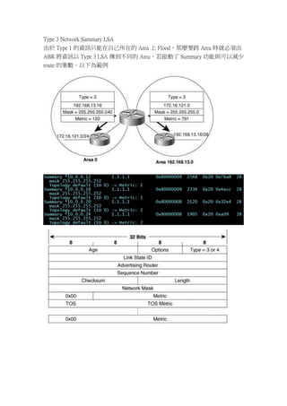 Type 3 Network Summary LSA
由於 Type 1 的資訊只能在自己所在的 Area 上 Flood，那麼要跨 Area 時就必須由
ABR 將資訊以 Type 3 LSA 傳到不同的 Area，若啟動了 Summary 功能則可以減少
route 的筆數。以下為範例
 