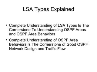 LSA Types Explained


    Complete Understanding of LSA Types Is The
    Cornerstone To Understanding OSPF Areas
    and OSPF Area Behaviors

    Complete Understanding of OSPF Area
    Behaviors Is The Cornerstone of Good OSPF
    Network Design and Traffic Flow
 