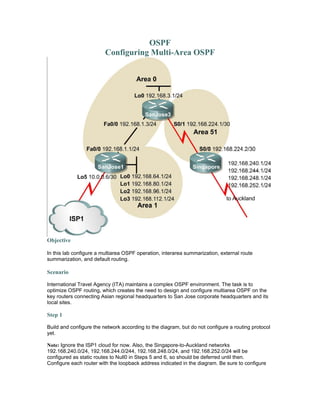 OSPF
Configuring Multi-Area OSPF
Objective
In this lab configure a multiarea OSPF operation, interarea summarization, external route
summarization, and default routing.
Scenario
International Travel Agency (ITA) maintains a complex OSPF environment. The task is to
optimize OSPF routing, which creates the need to design and configure multiarea OSPF on the
key routers connecting Asian regional headquarters to San Jose corporate headquarters and its
local sites.
Step 1
Build and configure the network according to the diagram, but do not configure a routing protocol
yet.
Note: Ignore the ISP1 cloud for now. Also, the Singapore-to-Auckland networks
192.168.240.0/24, 192.168.244.0/244, 192.168.248.0/24, and 192.168.252.0/24 will be
configured as static routes to Null0 in Steps 5 and 6, so should be deferred until then.
Configure each router with the loopback address indicated in the diagram. Be sure to configure
 