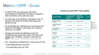 • O CISCO IOS usa as larguras de banda

acumuladas de interfaces de saída do roteador à
rede de destino como valor de custo
• O custo para uma interface é calculado como 10

elevado à 8ª potência dividido pela largura de
banda em bps
• Os resultados nas interfaces com uma largura de

banda de 100 Mbps e mais altas com o mesmo
custo de 1 do OSPF.
• A largura de banda de referência pode ser

modificada para acomodar redes com links mais
rápidos que 100 Mbps, usando o comando do
OSPF auto-cost reference-bandwidth
• OU – Especifique diretamente o custo para um link:

R1(config)#interface serial 0/0/0
R1(config-if)#ip ospf cost 1562

Cisco Networking Academy, EUA/Canadá

© 2013 Cisco Systems, Inc. Todos os direitos reservados. Confidencial da Cisco

11

 