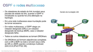 • Os roteadores de estado do link inundam seus

pacotes de estado do link, quando o OSPF é
inicializado ou quando há uma alteração na
topologia.
• Em uma rede multiacesso essa inundação pode

se tornar excessiva.
• Em redes multiacesso, o OSPF elege um

roteador designado (DR) e um roteador
designado de backup (BDR), caso o roteador
designado falhe.
• Todos os outros roteadores se tornam DROthers
• Os DROthers só formam adjacências completas

com o DR e BDR na rede e enviam seus LSAs
ao DR e o BDR usando o endereço multicast
224.0.0.6 (IPv6 FF02::06)
Cisco Networking Academy, EUA/Canadá

© 2013 Cisco Systems, Inc. Todos os direitos reservados. Confidencial da Cisco

12

 