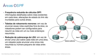 • Frequência reduzida de cálculos SPF:

informações detalhadas sobre rotas existentes
em cada área, alterações de estado do link não
inundadas para outras áreas.
• Tabelas de roteamento menores: em vez de

anunciar essas rotas explícitas fora da área, os
roteadores podem ser configurados para
resumir as rotas em um ou mais endereços
resumidos.
• Redução de sobrecarga da LSU: em vez de

enviar uma LSU sobre cada rede em uma área,
um roteador pode anunciar uma única rota
resumida ou número pequeno de rotas entre
áreas.

Cisco Networking Academy, EUA/Canadá

© 2013 Cisco Systems, Inc. Todos os direitos reservados. Confidencial da Cisco

16

 