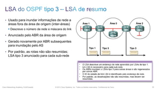 • Usado para inundar informações de rede a

áreas fora da área de origem (inter-áreas)
 Descreve o número de rede e máscara do link
• Anunciado pelo ABR da área de origem
• Gerado novamente por ABR subsequentes

para inundação pelo AS
• Por padrão, as rotas não são resumidas;

LSA tipo 3 anunciado para cada sub-rede

Cisco Networking Academy, EUA/Canadá

© 2013 Cisco Systems, Inc. Todos os direitos reservados. Confidencial da Cisco

25

 