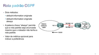 • Dois métodos:

• default-information originate
• default-information originate
always
• A palavra chave “always” permite

que a rota padrão seja anunciada
mesmo que o roteador não tenha a
rota padrão
• Valor de métrica opcional para

indicar a preferência

Cisco Networking Academy, EUA/Canadá

© 2013 Cisco Systems, Inc. Todos os direitos reservados. Confidencial da Cisco

44

 