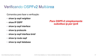 Comandos para fazer a verificação:
• show ip ospf neighbor

Para OSPFv3 simplesmente
substitua ip por ipv6

• show IP OSPF
• show ip ospf interface
• show ip protocols
• show ip ospf interface brief
• show ip route ospf
• show ip ospf database

Cisco Networking Academy, EUA/Canadá

© 2013 Cisco Systems, Inc. Todos os direitos reservados. Confidencial da Cisco

47

 