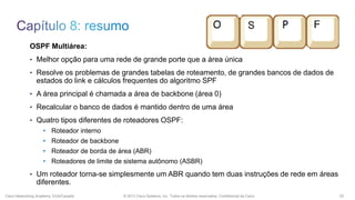 OSPF Multiárea:
• Melhor opção para uma rede de grande porte que a área única
• Resolve os problemas de grandes tabelas de roteamento, de grandes bancos de dados de

estados do link e cálculos frequentes do algoritmo SPF
• A área principal é chamada a área de backbone (área 0)
• Recalcular o banco de dados é mantido dentro de uma área
• Quatro tipos diferentes de roteadores OSPF:

• Roteador interno
• Roteador de backbone
• Roteador de borda de área (ABR)
• Roteadores de limite de sistema autônomo (ASBR)
• Um roteador torna-se simplesmente um ABR quando tem duas instruções de rede em áreas

diferentes.
Cisco Networking Academy, EUA/Canadá

© 2013 Cisco Systems, Inc. Todos os direitos reservados. Confidencial da Cisco

52

 