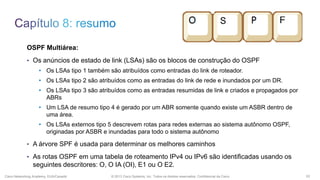 OSPF Multiárea:
• Os anúncios de estado de link (LSAs) são os blocos de construção do OSPF
• Os LSAs tipo 1 também são atribuídos como entradas do link de roteador.
• Os LSAs tipo 2 são atribuídos como as entradas do link de rede e inundados por um DR.
• Os LSAs tipo 3 são atribuídos como as entradas resumidas de link e criados e propagados por
ABRs
• Um LSA de resumo tipo 4 é gerado por um ABR somente quando existe um ASBR dentro de
uma área.
• Os LSAs externos tipo 5 descrevem rotas para redes externas ao sistema autônomo OSPF,
originadas por ASBR e inundadas para todo o sistema autônomo
• A árvore SPF é usada para determinar os melhores caminhos
• As rotas OSPF em uma tabela de roteamento IPv4 ou IPv6 são identificadas usando os

seguintes descritores: O, O IA (OI), E1 ou O E2.
Cisco Networking Academy, EUA/Canadá

© 2013 Cisco Systems, Inc. Todos os direitos reservados. Confidencial da Cisco

53

 