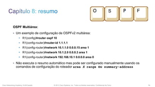 OSPF Multiárea:
• Um exemplo de configuração de OSPFv2 multiárea:
• R1(config)#router ospf 10
• R1(config-router)#router-id 1.1.1.1

• R1(config-router)#network 10.1.1.0 0.0.0.15 area 1
• R1(config-router)#network 10.1.2.0 0.0.0.3 area 1
• R1(config-router)#network 192.168.10.1 0.0.0.0 area 0
• Não executa o resumo automático mas pode ser configurado manualmente usando os

comandos de configuração do roteador area X range ou summary-address

Cisco Networking Academy, EUA/Canadá

© 2013 Cisco Systems, Inc. Todos os direitos reservados. Confidencial da Cisco

54

 