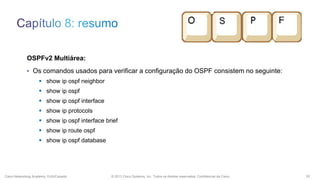 OSPFv2 Multiárea:
• Os comandos usados para verificar a configuração do OSPF consistem no seguinte:
 show ip ospf neighbor
 show ip ospf

 show ip ospf interface
 show ip protocols
 show ip ospf interface brief
 show ip route ospf
 show ip ospf database

Cisco Networking Academy, EUA/Canadá

© 2013 Cisco Systems, Inc. Todos os direitos reservados. Confidencial da Cisco

55

 