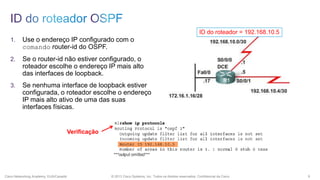 ID do roteador = 192.168.10.5

1.

Use o endereço IP configurado com o
comando router-id do OSPF.

2.

Se o router-id não estiver configurado, o
roteador escolhe o endereço IP mais alto
das interfaces de loopback.

3.

Se nenhuma interface de loopback estiver
configurada, o roteador escolhe o endereço
IP mais alto ativo de uma das suas
interfaces físicas.

Verificação

Cisco Networking Academy, EUA/Canadá

© 2013 Cisco Systems, Inc. Todos os direitos reservados. Confidencial da Cisco

9

 