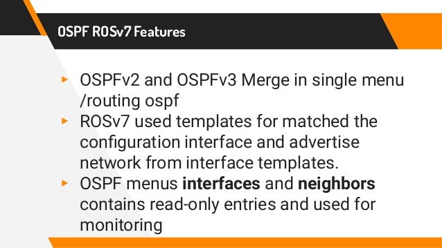 OSPF ROSv7 Features
▸ OSPFv2 and OSPFv3 Merge in single menu
/routing ospf
▸ ROSv7 used templates for matched the
configuration interface and advertise
network from interface templates.
▸ OSPF menus interfaces and neighbors
contains read-only entries and used for
monitoring