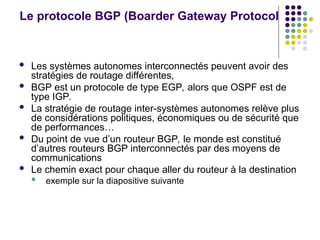 Le protocole BGP (Boarder Gateway Protocol
 Les systèmes autonomes interconnectés peuvent avoir des
stratégies de routage différentes,
 BGP est un protocole de type EGP, alors que OSPF est de
type IGP.
 La stratégie de routage inter-systèmes autonomes relève plus
de considérations politiques, économiques ou de sécurité que
de performances…
 Du point de vue d’un routeur BGP, le monde est constitué
d’autres routeurs BGP interconnectés par des moyens de
communications
 Le chemin exact pour chaque aller du routeur à la destination
 exemple sur la diapositive suivante
 