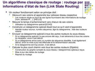 Un algorithme classique de routage : routage par
informations d’état de lien (Link State Routing)
 Un routeur fonctionnant selon ce principe doit :
 Découvrir ses voisins et apprendre leur adresse réseau respective
 Les routeurs situés au bout de ses lignes fournissent des informations de routage
(nom, adresse IP, ..). [HELLO]
 Mesurer le temps d’acheminement vers chacun de ses voisins
 Utilisation du datagramme spécial [ECHO]
 Construire un datagramme spécial disant tout ce qu’il vient d’apprendre
 Identité routeur source, numéro séquence, âge du datagramme , liste des routeurs
voisins
 Envoyer ce datagramme spécial à tous les autres routeurs du sous-réseau
 Si un datagramme spécial n’a pas encore été reçu, il est retransmis à tous les voisins
du récepteur, sinon il est détruit.
 Si un datagramme arrive avec un numéro de séquence obsolète, il est également
détruit, sinon la mise à jour est effectuée et la retransmission assurée.
 Si le datagramme est trop ancien, il est détruit.
 Calculer le plus court chemin vers tous les autres routeurs (Dijsktra)
 Construction du graphe complet du sous-réseau / datagrammes spéciaux reçus.
 Mise à jour des tables de routage
 Reprise du routage
 