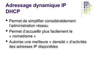 Adressage dynamique IP
DHCP
 Permet de simplifier considérablement
l’administration réseau
 Permet d’accueillir plus facilement le
« nomadisme »
 Autorise une meilleure « densité » d’activités
des adresses IP disponibles
 