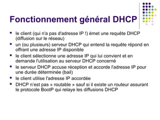 Fonctionnement général DHCP
 le client (qui n'a pas d'adresse IP !) émet une requête DHCP
(diffusion sur le réseau)
 un (ou plusieurs) serveur DHCP qui entend la requête répond en
offrant une adresse IP disponible
 le client sélectionne une adresse IP qui lui convient et en
demande l'utilisation au serveur DHCP concerné
 le serveur DHCP accuse réception et accorde l'adresse IP pour
une durée déterminée (bail)
 le client utilise l'adresse IP accordée
 DHCP n’est pas « routable » sauf si il existe un routeur assurant
le protocole BootP qui relaye les diffusions DHCP
 