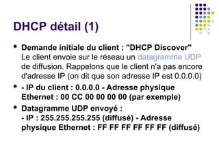 DHCP détail (1)
 Demande initiale du client : "DHCP Discover"
Le client envoie sur le réseau un datagramme UDP
de diffusion. Rappelons que le client n'a pas encore
d'adresse IP (on dit que son adresse IP est 0.0.0.0)
 - IP du client : 0.0.0.0 - Adresse physique
Ethernet : 00 CC 00 00 00 00 (par exemple)
 Datagramme UDP envoyé :
- IP : 255.255.255.255 (diffusé) - Adresse
physique Ethernet : FF FF FF FF FF FF (diffusé)
 
