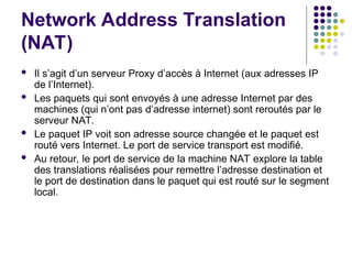 Network Address Translation
(NAT)
 Il s’agit d’un serveur Proxy d’accès à Internet (aux adresses IP
de l’Internet).
 Les paquets qui sont envoyés à une adresse Internet par des
machines (qui n’ont pas d’adresse internet) sont reroutés par le
serveur NAT.
 Le paquet IP voit son adresse source changée et le paquet est
routé vers Internet. Le port de service transport est modifié.
 Au retour, le port de service de la machine NAT explore la table
des translations réalisées pour remettre l’adresse destination et
le port de destination dans le paquet qui est routé sur le segment
local.
 
