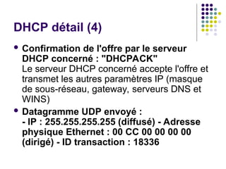 DHCP détail (4)
 Confirmation de l'offre par le serveur
DHCP concerné : "DHCPACK"
Le serveur DHCP concerné accepte l'offre et
transmet les autres paramètres IP (masque
de sous-réseau, gateway, serveurs DNS et
WINS)
 Datagramme UDP envoyé :
- IP : 255.255.255.255 (diffusé) - Adresse
physique Ethernet : 00 CC 00 00 00 00
(dirigé) - ID transaction : 18336
 