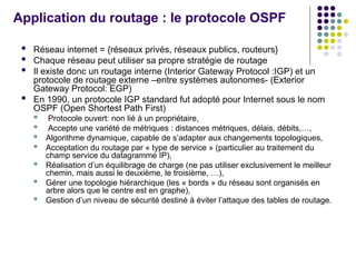 Application du routage : le protocole OSPF
 Réseau internet = {réseaux privés, réseaux publics, routeurs}
 Chaque réseau peut utiliser sa propre stratégie de routage
 Il existe donc un routage interne (Interior Gateway Protocol :IGP) et un
protocole de routage externe –entre systèmes autonomes- (Exterior
Gateway Protocol: EGP)
 En 1990, un protocole IGP standard fut adopté pour Internet sous le nom
OSPF (Open Shortest Path First)
 Protocole ouvert: non lié à un propriétaire,
 Accepte une variété de métriques : distances métriques, délais, débits,…,
 Algorithme dynamique, capable de s’adapter aux changements topologiques,
 Acceptation du routage par « type de service » (particulier au traitement du
champ service du datagramme IP),
 Réalisation d’un équilibrage de charge (ne pas utiliser exclusivement le meilleur
chemin, mais aussi le deuxième, le troisième, …),
 Gérer une topologie hiérarchique (les « bords » du réseau sont organisés en
arbre alors que le centre est en graphe),
 Gestion d’un niveau de sécurité destiné à éviter l’attaque des tables de routage.
 