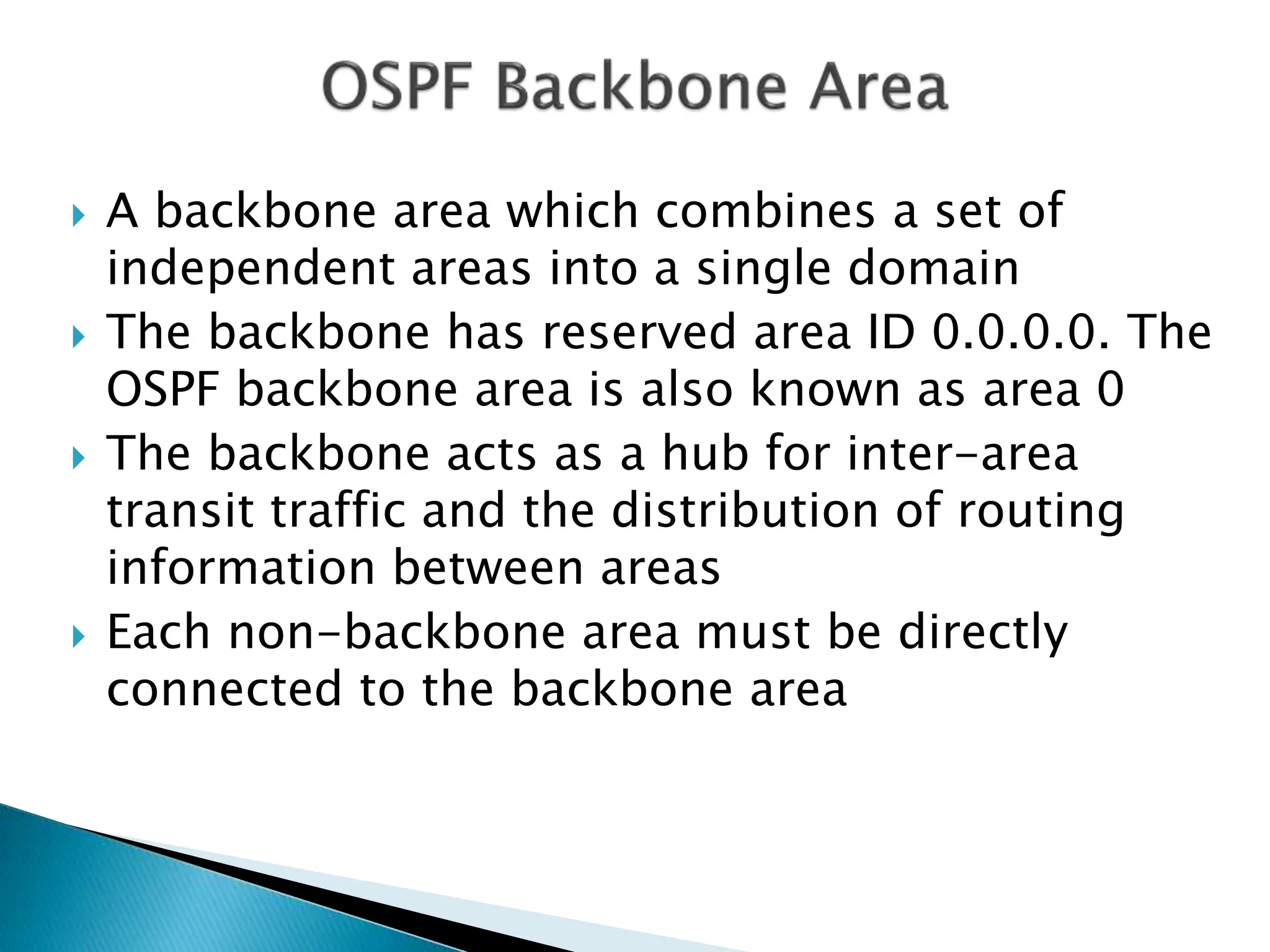  A backbone area which combines a set of
independent areas into a single domain
 The backbone has reserved area ID 0.0.0.0. The
OSPF backbone area is also known as area 0
 The backbone acts as a hub for inter-area
transit traffic and the distribution of routing
information between areas
 Each non-backbone area must be directly
connected to the backbone area
 