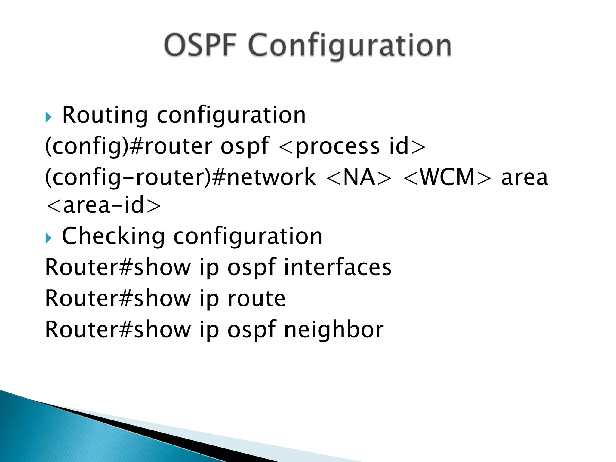  Routing configuration
(config)#router ospf <process id>
(config-router)#network <NA> <WCM> area
<area-id>
 Checking configuration
Router#show ip ospf interfaces
Router#show ip route
Router#show ip ospf neighbor
 