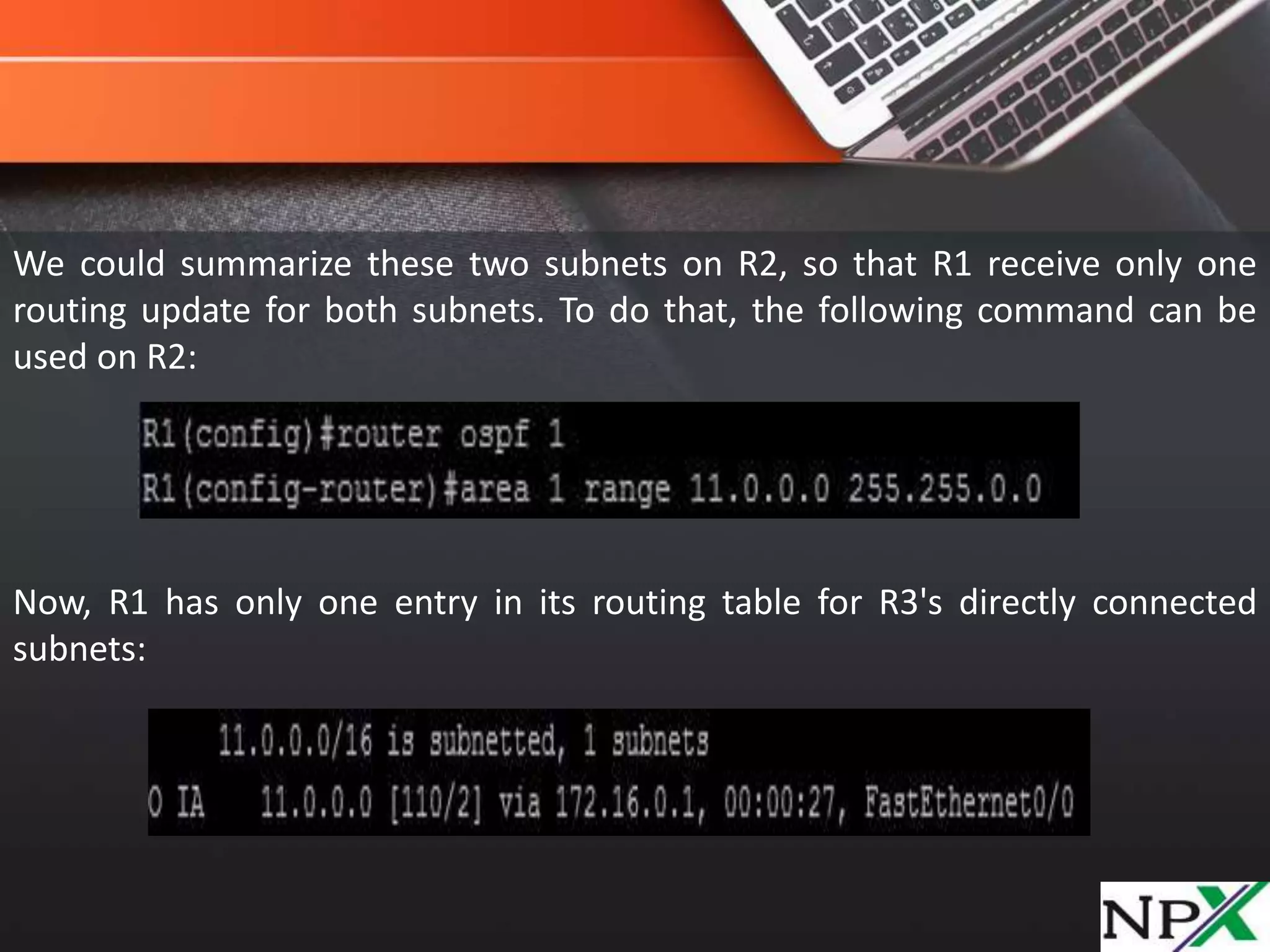 We could summarize these two subnets on R2, so that R1 receive only one
routing update for both subnets. To do that, the following command can be
used on R2:
Now, R1 has only one entry in its routing table for R3's directly connected
subnets: