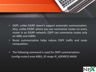• OSPF, unlike EIGRP, doesn't support automatic summarization.
Also, unlike EIGRP, where you can summarize routes on every
router in an EIGRP network, OSFP can summarize routes only
on ABRs and ASBRs.
• Route summarization helps reduce OSPF traffic and route
computation.
• The following command is used for OSPF summarization:
(config-router) area AREA_ID range IP_ADDRESS MASK
 