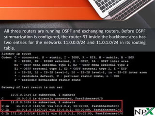 All three routers are running OSPF and exchanging routers. Before OSPF
summarization is configured, the router R1 inside the backbone area has
two entries for the networks 11.0.0.0/24 and 11.0.1.0/24 in its routing
table.
 