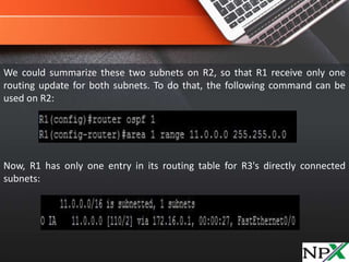 We could summarize these two subnets on R2, so that R1 receive only one
routing update for both subnets. To do that, the following command can be
used on R2:
Now, R1 has only one entry in its routing table for R3's directly connected
subnets:
 