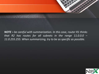 NOTE – be careful with summarization. In this case, router R1 thinks
that R2 has routes for all subnets in the range 11.0.0.0 –
11.0.255.255. When summarizing, try to be as specific as possible.
 