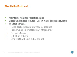 The Hello Protocol 
• Maintains neighbor relationships 
• Elects Designated Router (DR) in multi-access networks 
• The Hello Packet 
• Hello packets sent out every 10 seconds 
• RouterDead Interval (default 40 seconds) 
• Network Mask 
• List of neighbors 
• Ensures that link is bidirectional 
© 2012 AT&T Intellectual Property. All rights reserved. AT&T and the AT&T logo are trademarks of 13 AT&T Intellectual Property. 
 