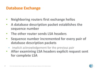 Database Exchange 
• Neighboring routers first exchange hellos 
• A database description packet establishes the 
sequence number 
• The other router sends LSA headers 
• Sequence number incremented for every pair of 
database description packets 
• implicit acknowledgement for the previous pair 
• After examining LSA headers explicit request sent 
for complete LSA 
© 2012 AT&T Intellectual Property. All rights reserved. AT&T and the AT&T logo are trademarks of 17 AT&T Intellectual Property. 
 