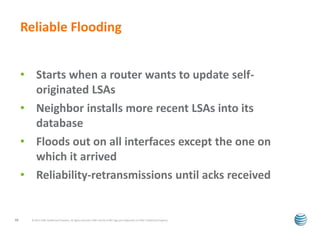 Reliable Flooding 
• Starts when a router wants to update self-originated 
LSAs 
• Neighbor installs more recent LSAs into its 
database 
• Floods out on all interfaces except the one on 
which it arrived 
• Reliability-retransmissions until acks received 
© 2012 AT&T Intellectual Property. All rights reserved. AT&T and the AT&T logo are trademarks of 18 AT&T Intellectual Property. 
 