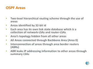 OSPF Areas 
• Two-level hierarchical routing scheme through the use of 
areas 
• Areas identified by 32-bit id 
• Each area has its own link state database which is a 
collection of network-LSAs and router-LSAs 
• Area’s topology hidden from all other areas 
• All Areas connected through Backbone Area (Area 0) 
• Interconnection of areas through area border routers 
(ABRs) 
• ABR leaks IP addressing information to other areas through 
summary LSAs 
 